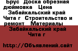 Брус, Доска обрезная дюймовка › Цена ­ 6 500 - Забайкальский край, Чита г. Строительство и ремонт » Материалы   . Забайкальский край,Чита г.